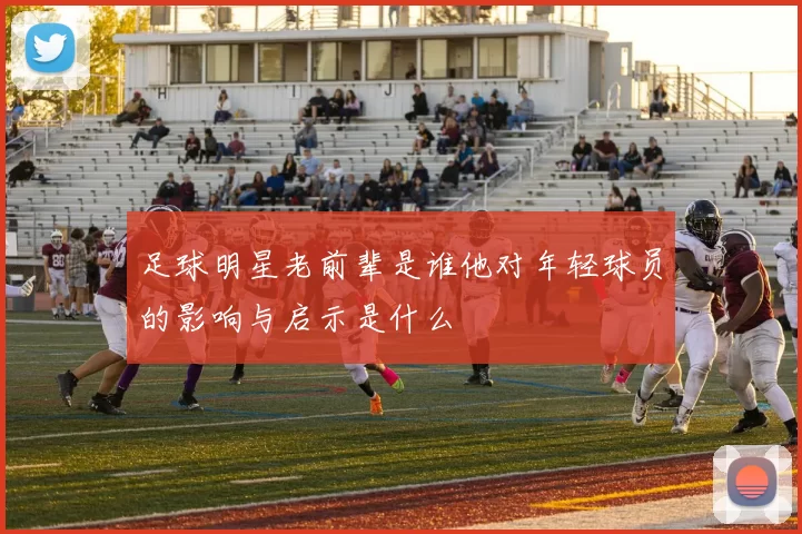 足球明星老前辈是谁他对年轻球员的影响与启示是什么