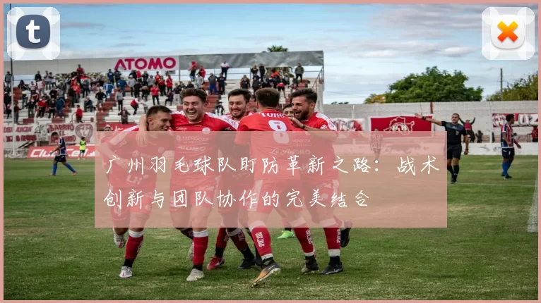 广州羽毛球队盯防革新之路：战术创新与团队协作的完美结合