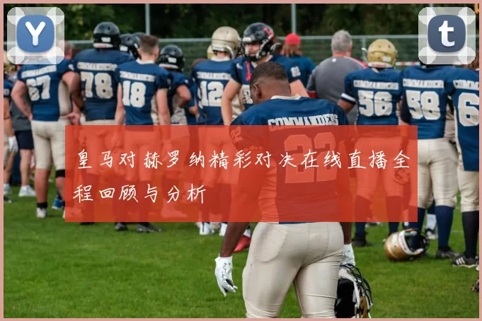 皇马对赫罗纳精彩对决在线直播全程回顾与分析