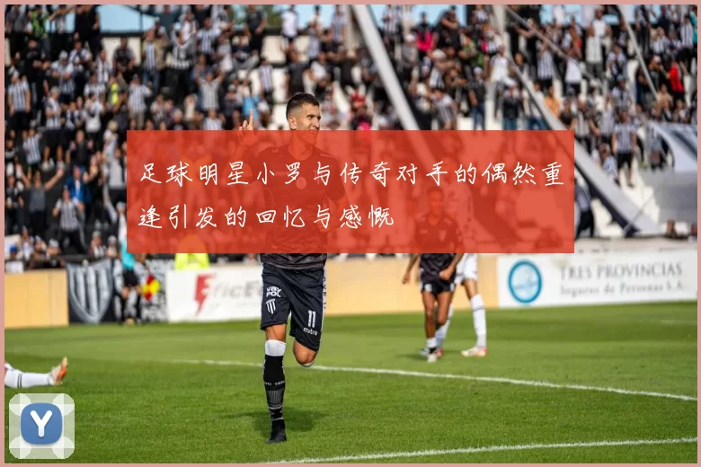 足球明星小罗与传奇对手的偶然重逢引发的回忆与感慨