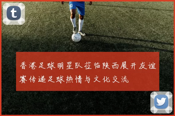 香港足球明星队莅临陕西展开友谊赛传递足球热情与文化交流