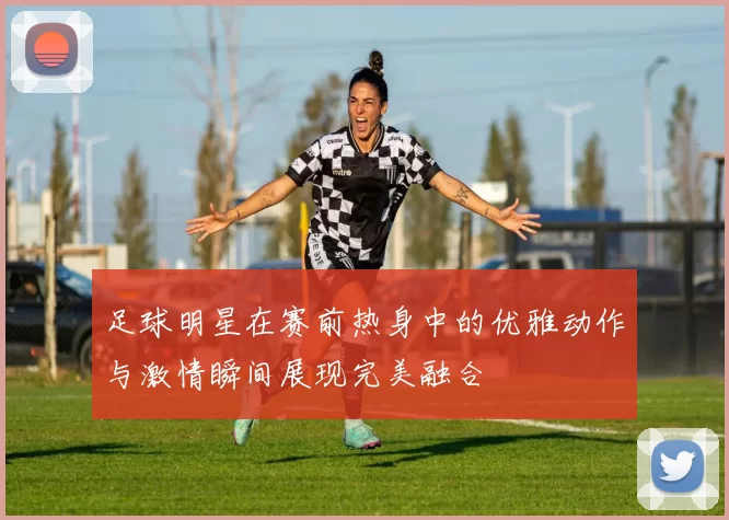 足球明星在赛前热身中的优雅动作与激情瞬间展现完美融合
