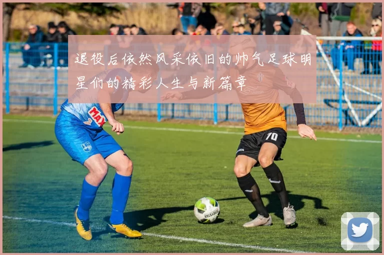 退役后依然风采依旧的帅气足球明星们的精彩人生与新篇章