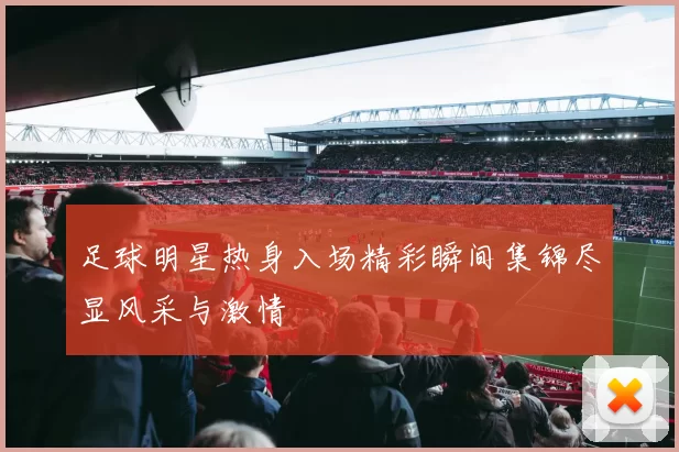 足球明星热身入场精彩瞬间集锦尽显风采与激情