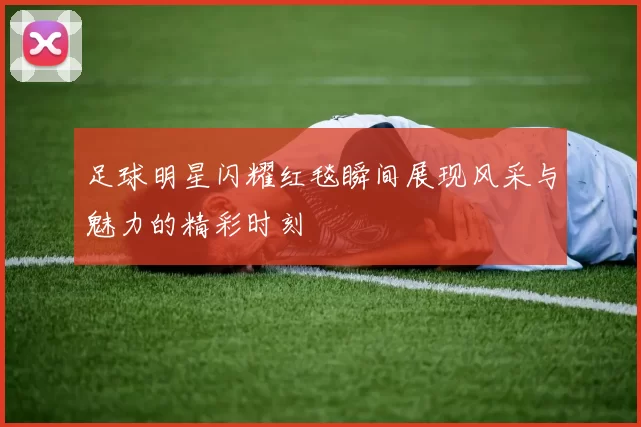 足球明星闪耀红毯瞬间展现风采与魅力的精彩时刻