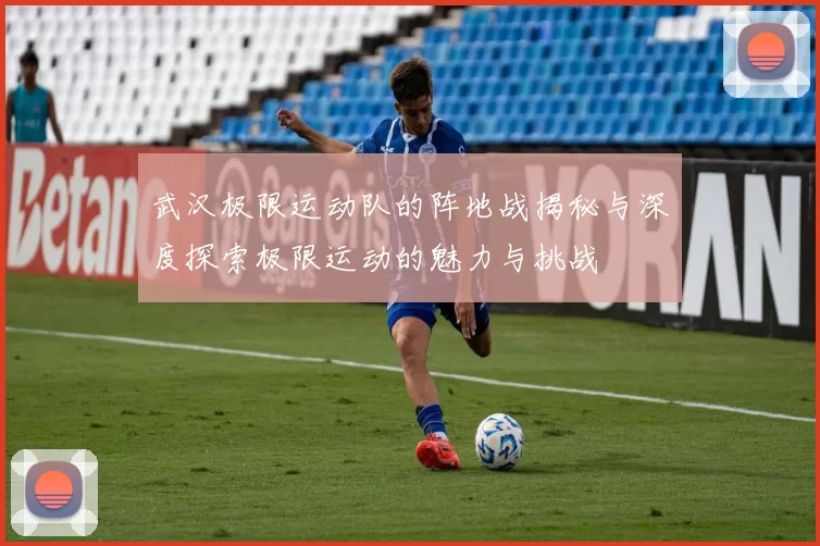 武汉极限运动队的阵地战揭秘与深度探索极限运动的魅力与挑战