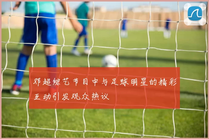 邓超综艺节目中与足球明星的精彩互动引发观众热议