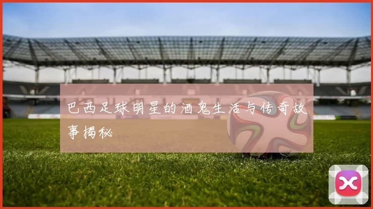 巴西足球明星的酒鬼生活与传奇故事揭秘