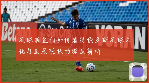 足球明星们如何看待俄罗斯足球文化与发展现状的深度解析