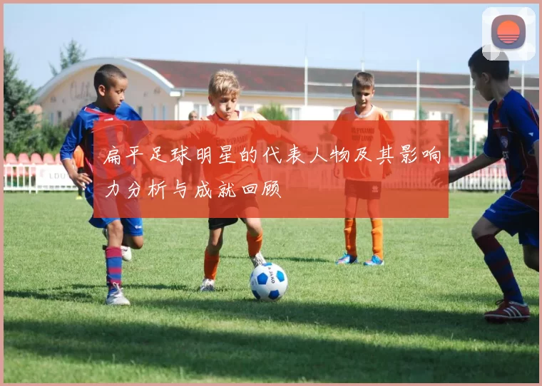 扁平足球明星的代表人物及其影响力分析与成就回顾