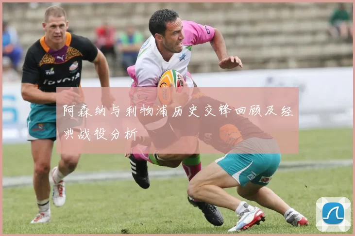 阿森纳与利物浦历史交锋回顾及经典战役分析