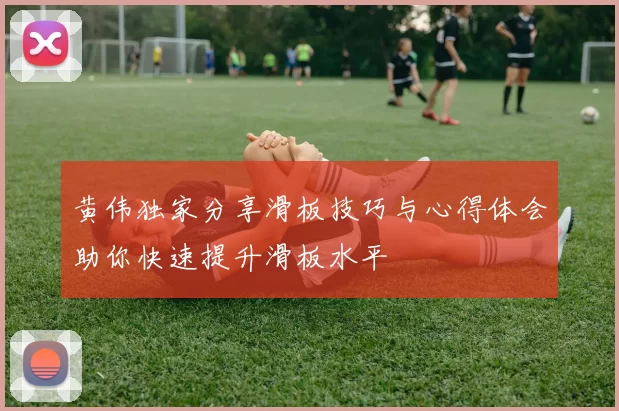 黄伟独家分享滑板技巧与心得体会助你快速提升滑板水平
