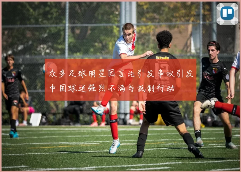 众多足球明星因言论引发争议引发中国球迷强烈不满与抵制行动