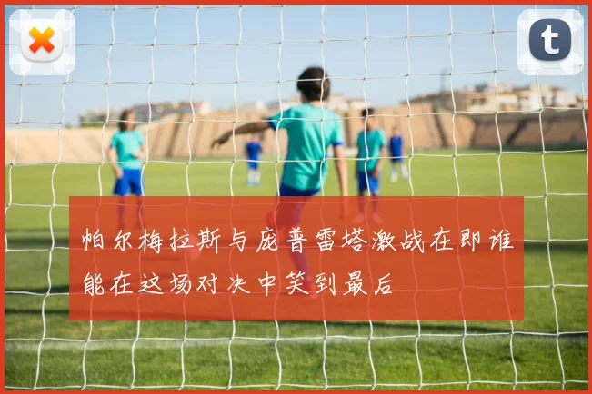 帕尔梅拉斯与庞普雷塔激战在即谁能在这场对决中笑到最后