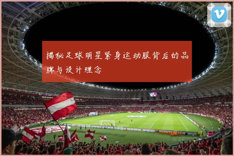 揭秘足球明星紧身运动服背后的品牌与设计理念