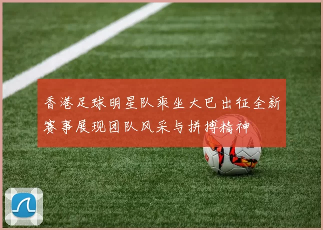 香港足球明星队乘坐大巴出征全新赛事展现团队风采与拼搏精神