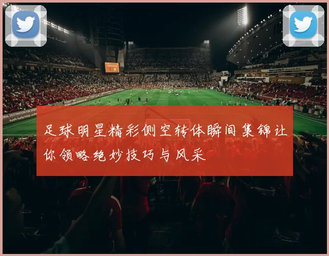 足球明星精彩侧空转体瞬间集锦让你领略绝妙技巧与风采