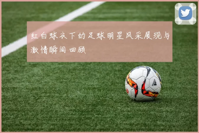 红白球衣下的足球明星风采展现与激情瞬间回顾