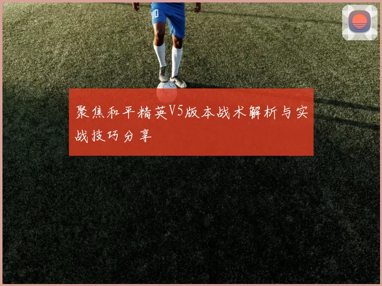 聚焦和平精英V5版本战术解析与实战技巧分享