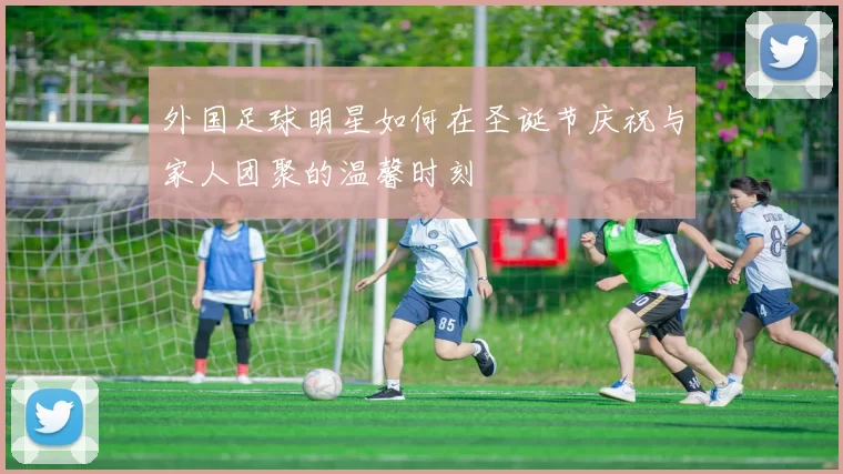 外国足球明星如何在圣诞节庆祝与家人团聚的温馨时刻