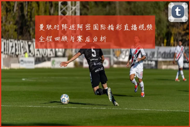 曼联对阵迈阿密国际精彩直播视频全程回顾与赛后分析