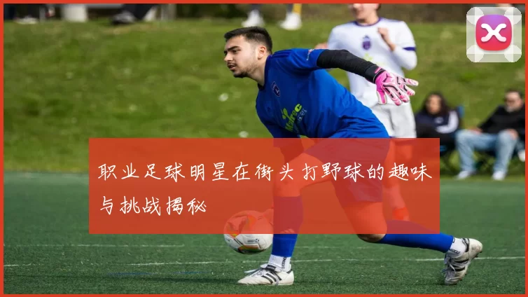职业足球明星在街头打野球的趣味与挑战揭秘