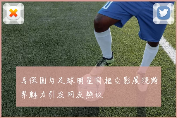马保国与足球明星同框合影展现跨界魅力引发网友热议