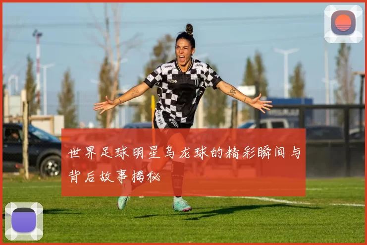 世界足球明星乌龙球的精彩瞬间与背后故事揭秘