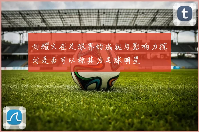 刘耀文在足球界的成就与影响力探讨是否可以称其为足球明星