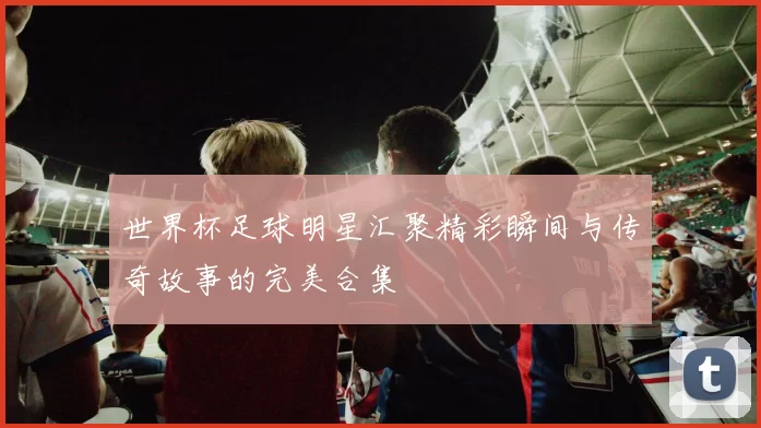 世界杯足球明星汇聚精彩瞬间与传奇故事的完美合集