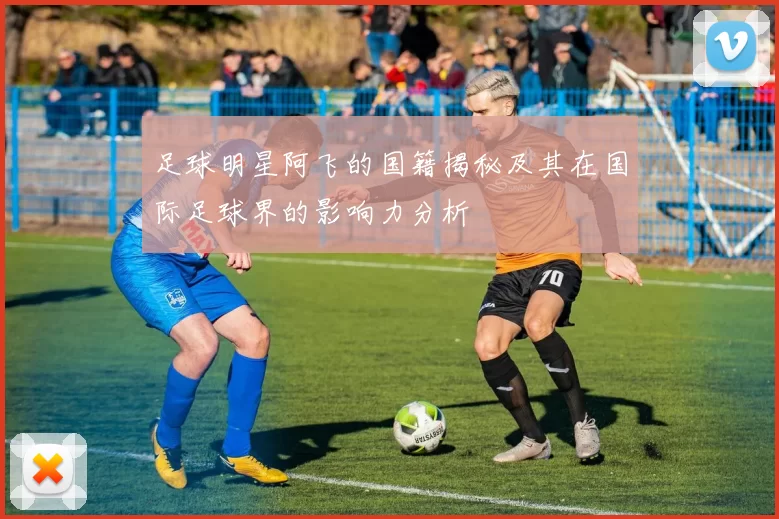 足球明星阿飞的国籍揭秘及其在国际足球界的影响力分析