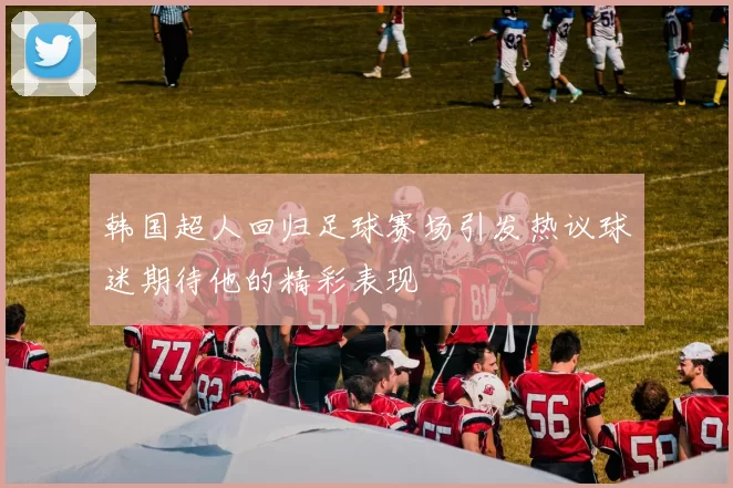 韩国超人回归足球赛场引发热议球迷期待他的精彩表现