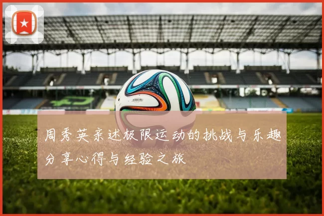 周秀英亲述极限运动的挑战与乐趣分享心得与经验之旅