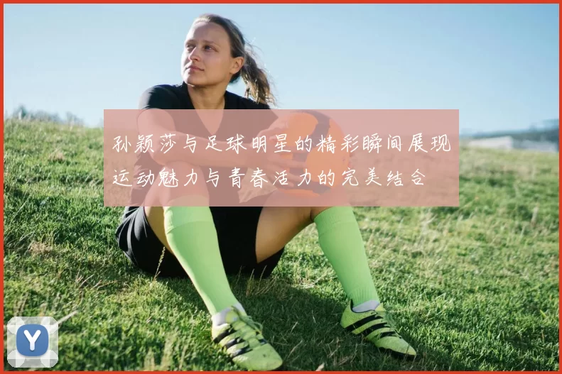 孙颖莎与足球明星的精彩瞬间展现运动魅力与青春活力的完美结合