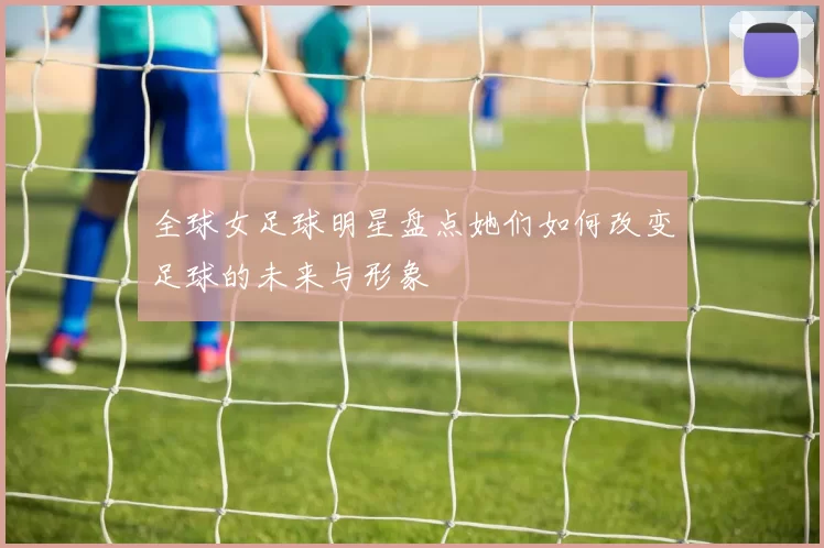 全球女足球明星盘点她们如何改变足球的未来与形象