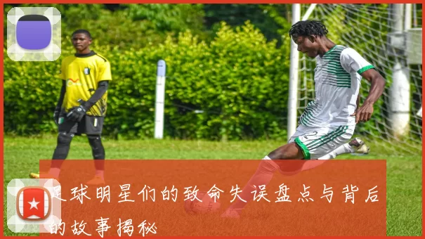 足球明星们的致命失误盘点与背后的故事揭秘