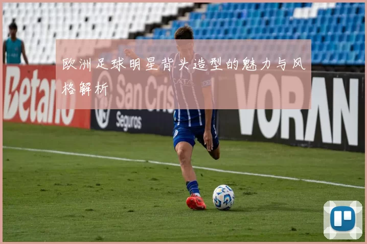 欧洲足球明星背头造型的魅力与风格解析