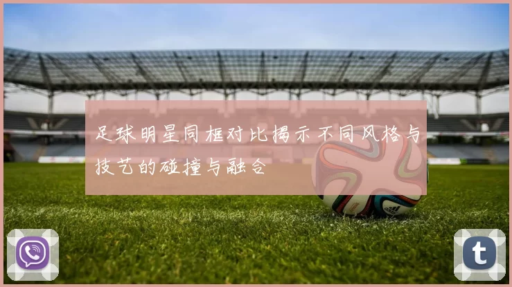 足球明星同框对比揭示不同风格与技艺的碰撞与融合