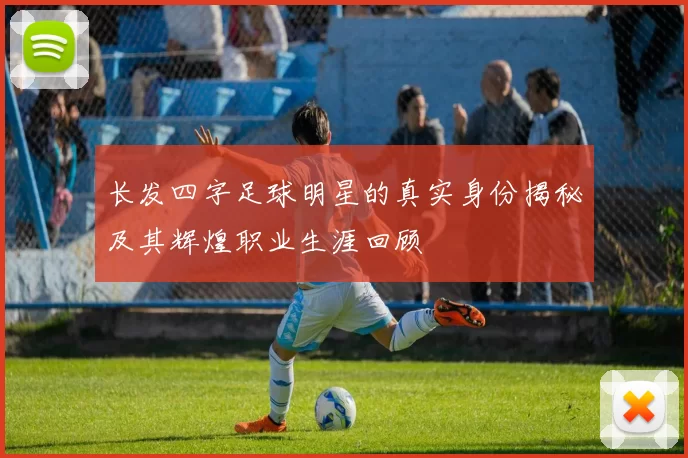 长发四字足球明星的真实身份揭秘及其辉煌职业生涯回顾