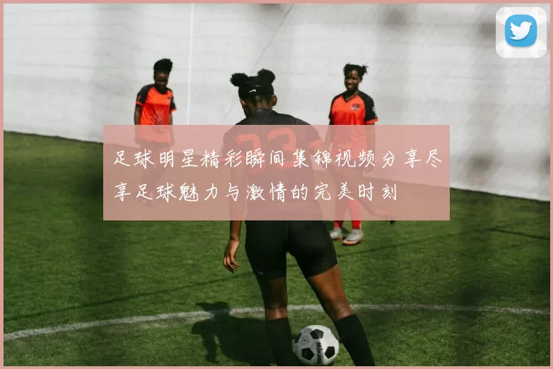 足球明星精彩瞬间集锦视频分享尽享足球魅力与激情的完美时刻