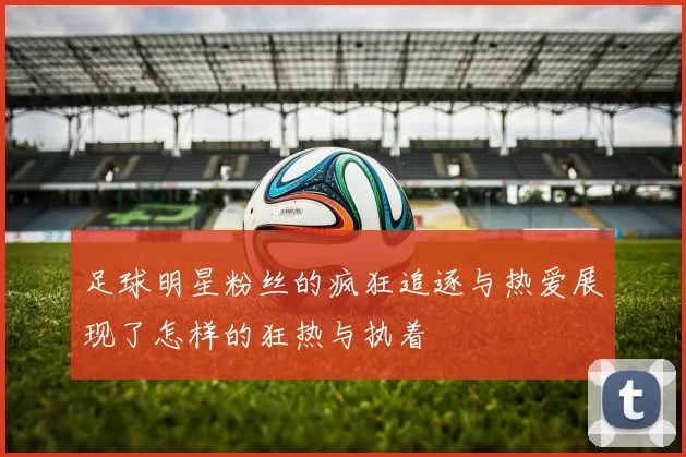 足球明星粉丝的疯狂追逐与热爱展现了怎样的狂热与执着