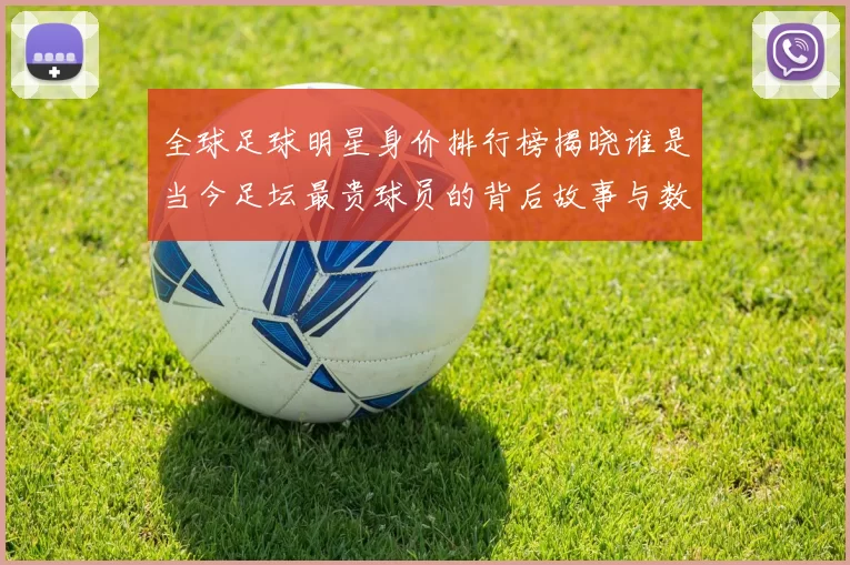 全球足球明星身价排行榜揭晓谁是当今足坛最贵球员的背后故事与数据分析