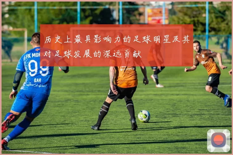 历史上最具影响力的足球明星及其对足球发展的深远贡献
