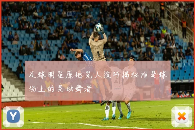 足球明星原地晃人技巧揭秘谁是球场上的灵动舞者