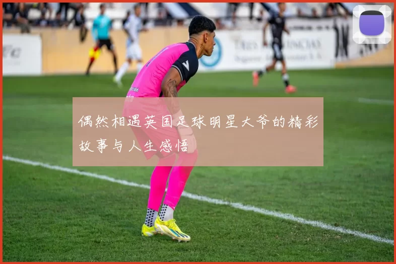 偶然相遇英国足球明星大爷的精彩故事与人生感悟