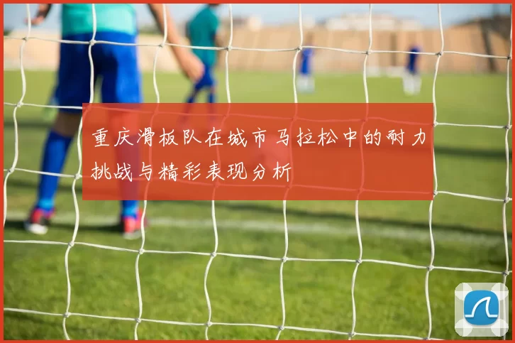 重庆滑板队在城市马拉松中的耐力挑战与精彩表现分析
