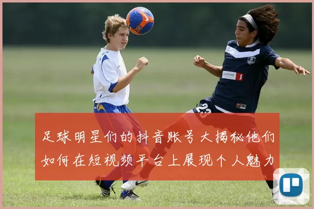 足球明星们的抖音账号大揭秘他们如何在短视频平台上展现个人魅力与足球才华