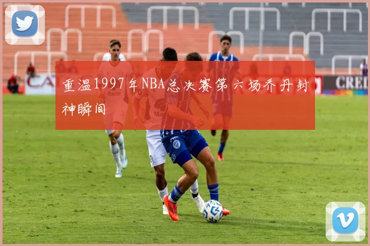 重温1997年NBA总决赛第六场乔丹封神瞬间
