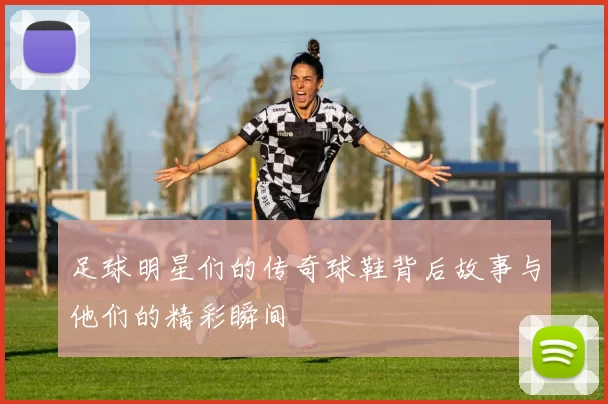足球明星们的传奇球鞋背后故事与他们的精彩瞬间