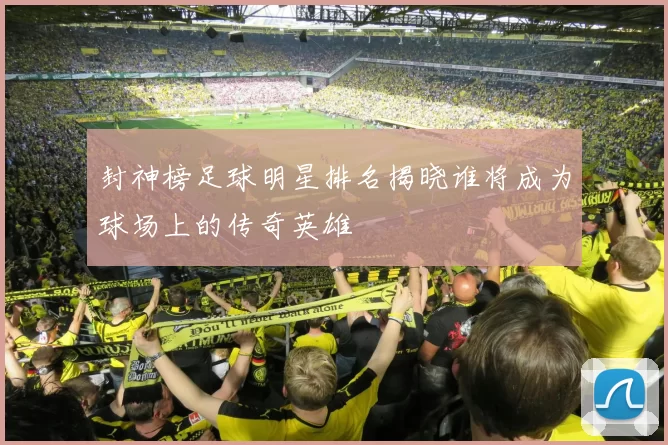 封神榜足球明星排名揭晓谁将成为球场上的传奇英雄